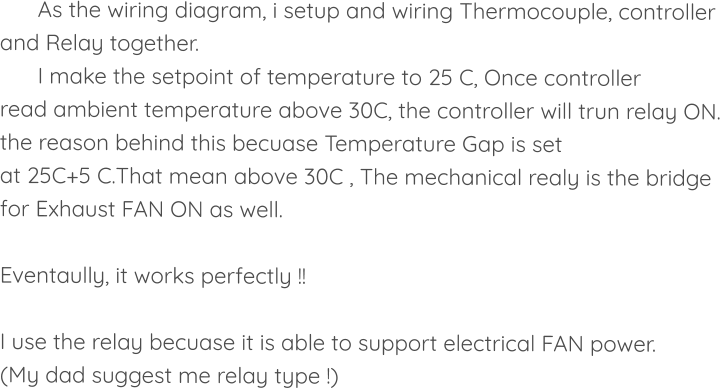 As the wiring diagram, i setup and wiring Thermocouple, controller and Relay together. I make the setpoint of temperature to 25 C, Once controller read ambient temperature above 30C, the controller will trun relay ON. the reason behind this becuase Temperature Gap is set at 25C+5 C.That mean above 30C , The mechanical realy is the bridge  for Exhaust FAN ON as well.   Eventaully, it works perfectly !!  I use the relay becuase it is able to support electrical FAN power. (My dad suggest me relay type !)