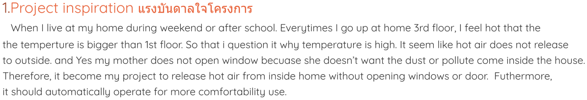 1.Project inspiration แรงบันดาลใจโครงการ  When I live at my home during weekend or after school. Everytimes I go up at home 3rd floor, I feel hot that the the temperture is bigger than 1st floor. So that i question it why temperature is high. It seem like hot air does not release to outside. and Yes my mother does not open window becuase she doesn’t want the dust or pollute come inside the house. Therefore, it become my project to release hot air from inside home without opening windows or door.  Futhermore, it should automatically operate for more comfortability use.